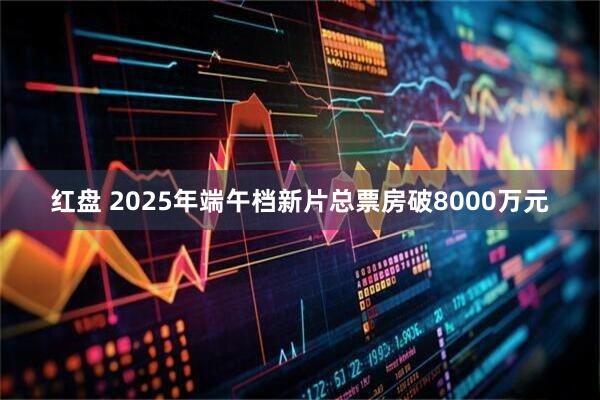 红盘 2025年端午档新片总票房破8000万元