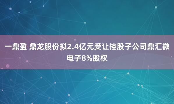一鼎盈 鼎龙股份拟2.4亿元受让控股子公司鼎汇微电子8%股权