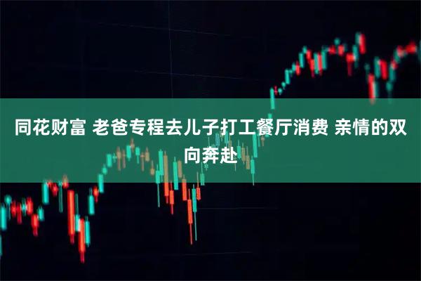 同花财富 老爸专程去儿子打工餐厅消费 亲情的双向奔赴