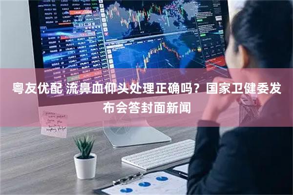 粤友优配 流鼻血仰头处理正确吗？国家卫健委发布会答封面新闻