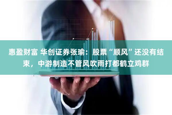 惠盈财富 华创证券张瑜：股票“顺风”还没有结束，中游制造不管风吹雨打都鹤立鸡群