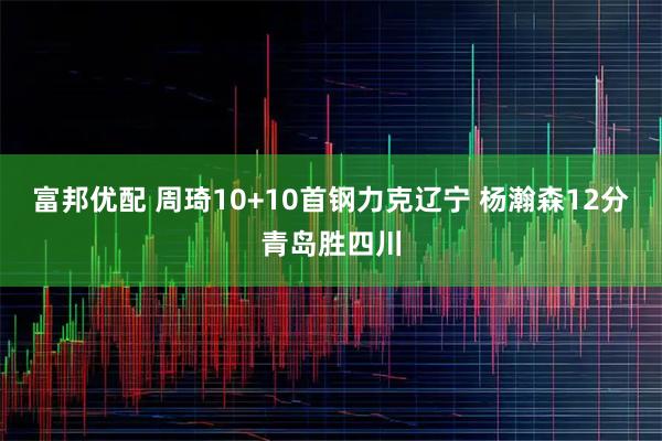 富邦优配 周琦10+10首钢力克辽宁 杨瀚森12分青岛胜四川