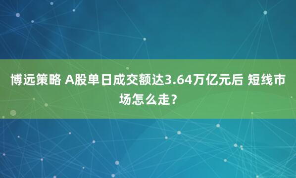 博远策略 A股单日成交额达3.64万亿元后 短线市场怎么走？