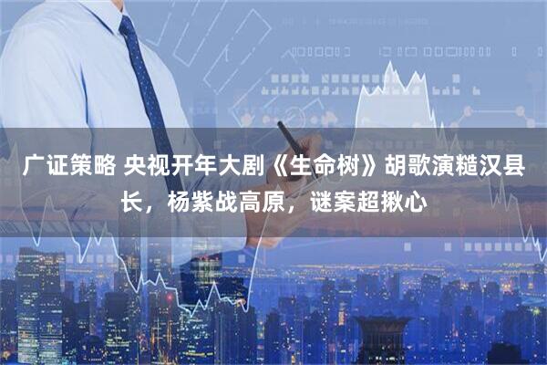 广证策略 央视开年大剧《生命树》胡歌演糙汉县长，杨紫战高原，谜案超揪心