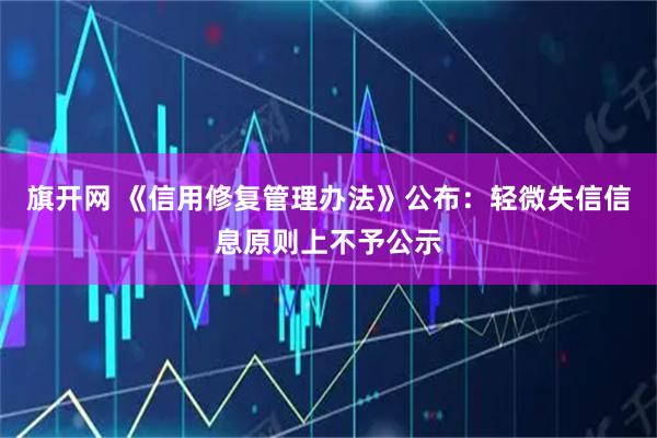 旗开网 《信用修复管理办法》公布：轻微失信信息原则上不予公示