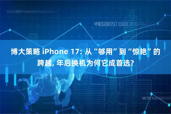 博大策略 iPhone 17: 从“够用”到“惊艳”的跨越, 年后换机为何它成首选?