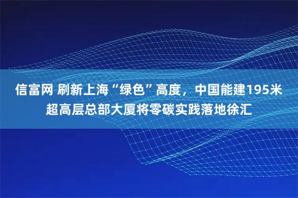 信富网 刷新上海“绿色”高度，中国能建195米超高层总部大厦将零碳实践落地徐汇