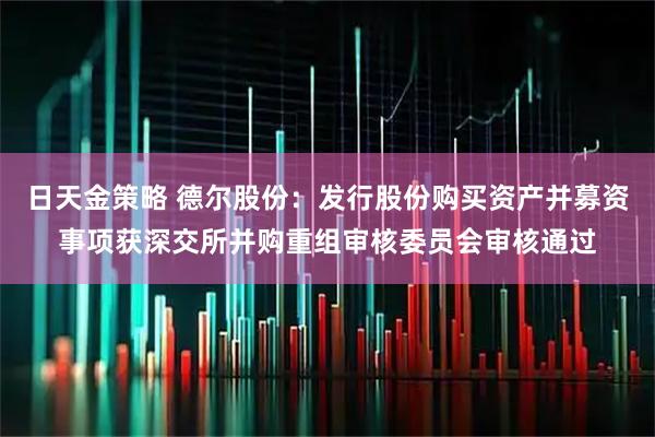 日天金策略 德尔股份：发行股份购买资产并募资事项获深交所并购重组审核委员会审核通过