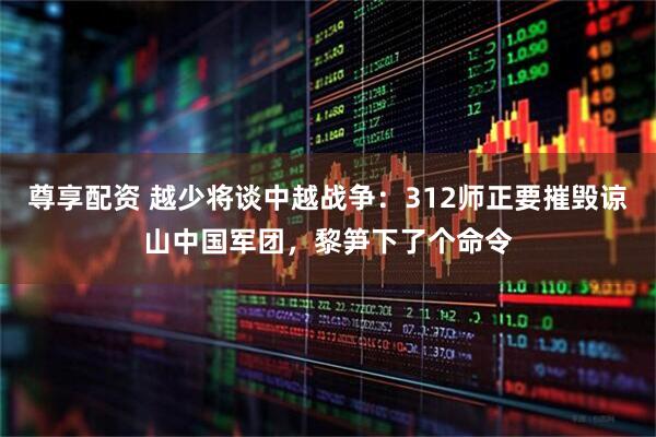 尊享配资 越少将谈中越战争：312师正要摧毁谅山中国军团，黎笋下了个命令